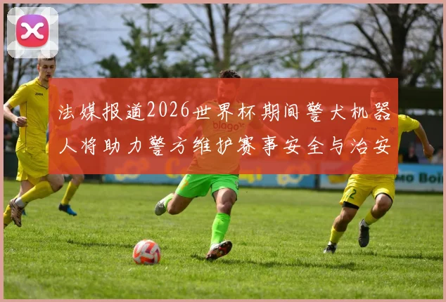 法媒报道2026世界杯期间警犬机器人将助力警方维护赛事安全与治安