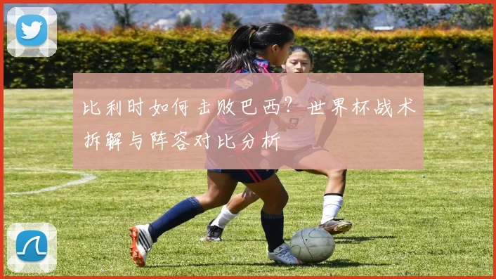 比利时如何击败巴西？世界杯战术拆解与阵容对比分析